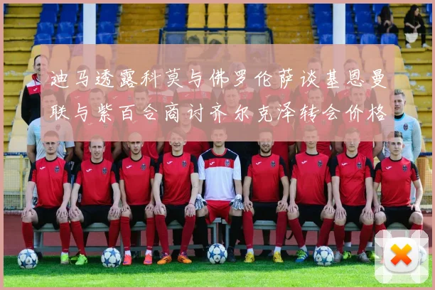 迪马透露科莫与佛罗伦萨谈基恩曼联与紫百合商讨齐尔克泽转会价格